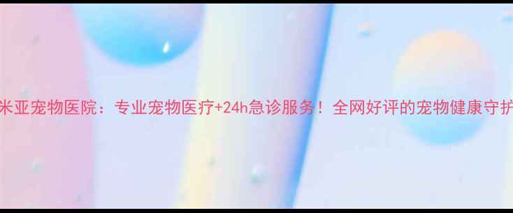 图片 天津米亚宠物医院：专业宠物医疗+24h急诊服务！全网好评的宠物健康守护站🐾