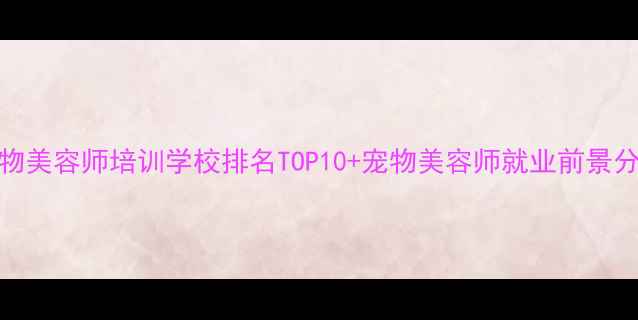 图片 宠物美容师培训学校排名TOP10+宠物美容师就业前景分析