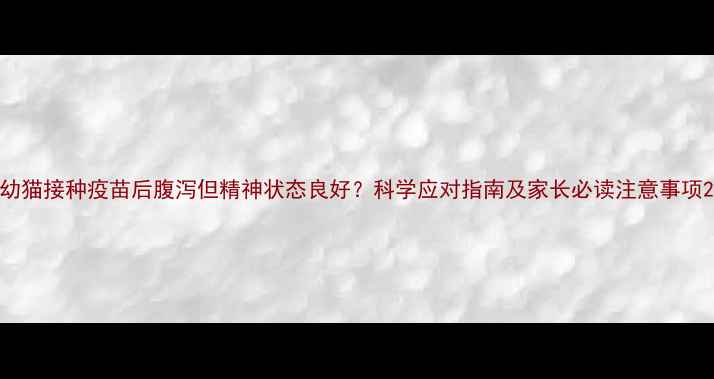 图片 幼猫接种疫苗后腹泻但精神状态良好？科学应对指南及家长必读注意事项2