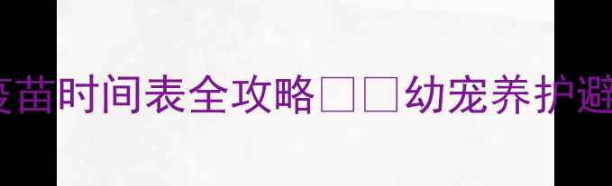 图片 新手必看！宠物驱虫+疫苗时间表全攻略💉🐾幼宠养护避坑指南+科学喂养方案1