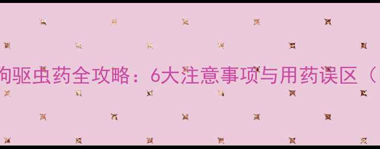 图片 科学养宠必读！小狗驱虫药全攻略：6大注意事项与用药误区（附专业选择指南）2
