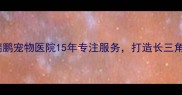 专业宠物医疗新标杆东亭瑞鹏宠物医院15年专注服务打造长三角地区宠物健康守护第一站