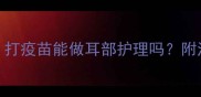 疫苗期修耳全攻略打疫苗能做耳部护理吗附注意事项和避坑指南
