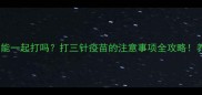 三联疫苗能一起打吗打三针疫苗的注意事项全攻略养宠必看