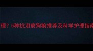 狗狗泪痕反复难调理5种抗泪痕狗粮推荐及科学护理指南附品牌清单