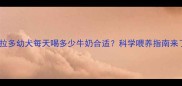 拉布拉多幼犬每天喝多少牛奶合适科学喂养指南来了