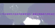 狗一年未接种狂犬疫苗风险激增300最新补种指南与预防误区全