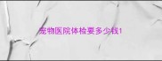 宠物医院体检要多少钱