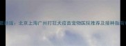 最新版北京上海广州打狂犬疫苗宠物医院推荐及接种指南